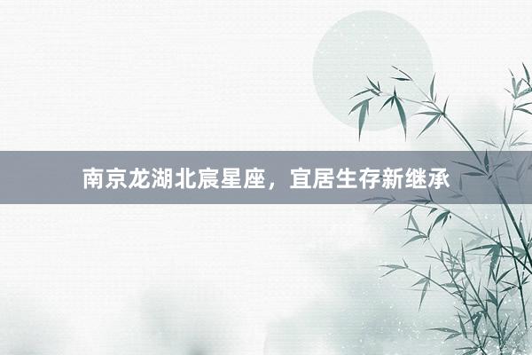 南京龙湖北宸星座，宜居生存新继承
