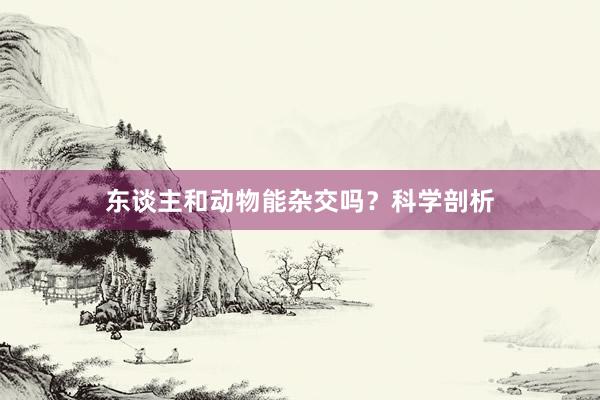 东谈主和动物能杂交吗？科学剖析